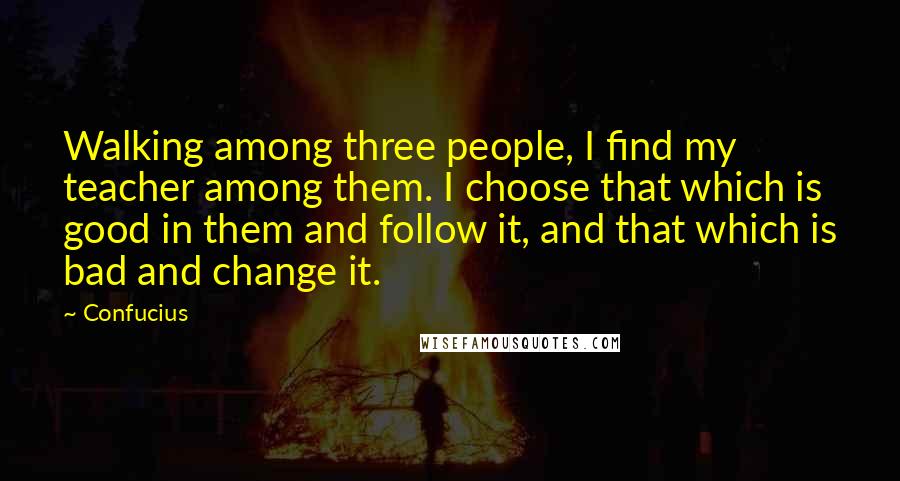 Confucius Quotes: Walking among three people, I find my teacher among them. I choose that which is good in them and follow it, and that which is bad and change it.