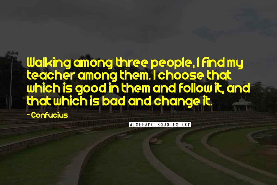 Confucius Quotes: Walking among three people, I find my teacher among them. I choose that which is good in them and follow it, and that which is bad and change it.