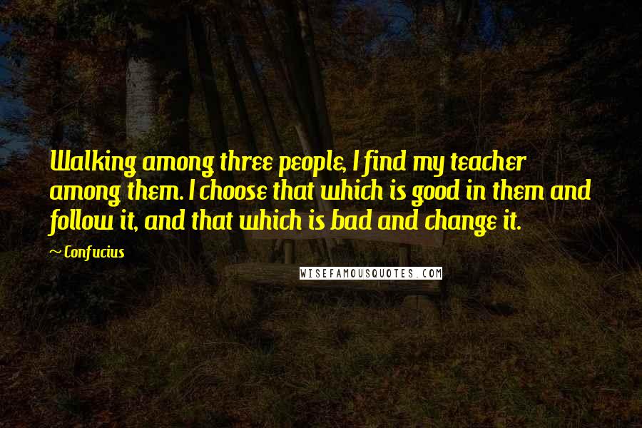 Confucius Quotes: Walking among three people, I find my teacher among them. I choose that which is good in them and follow it, and that which is bad and change it.