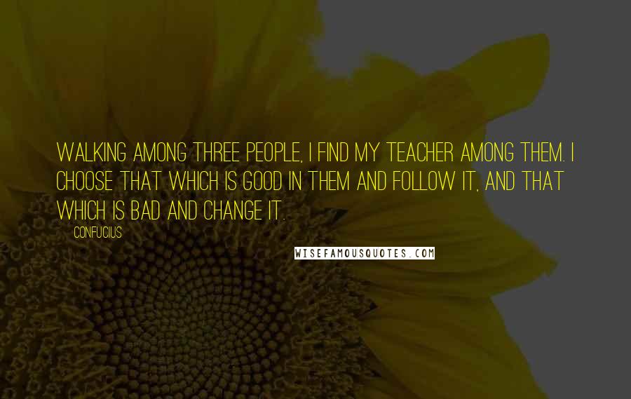 Confucius Quotes: Walking among three people, I find my teacher among them. I choose that which is good in them and follow it, and that which is bad and change it.