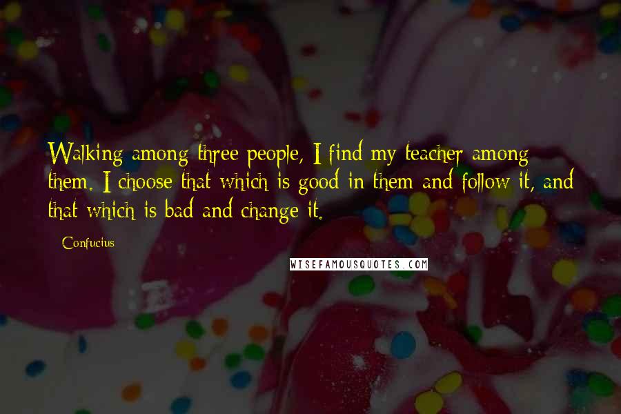 Confucius Quotes: Walking among three people, I find my teacher among them. I choose that which is good in them and follow it, and that which is bad and change it.