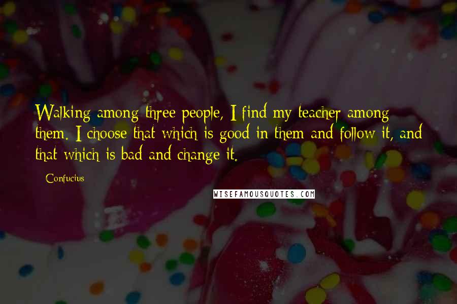 Confucius Quotes: Walking among three people, I find my teacher among them. I choose that which is good in them and follow it, and that which is bad and change it.