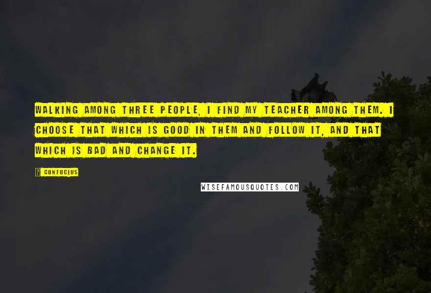 Confucius Quotes: Walking among three people, I find my teacher among them. I choose that which is good in them and follow it, and that which is bad and change it.