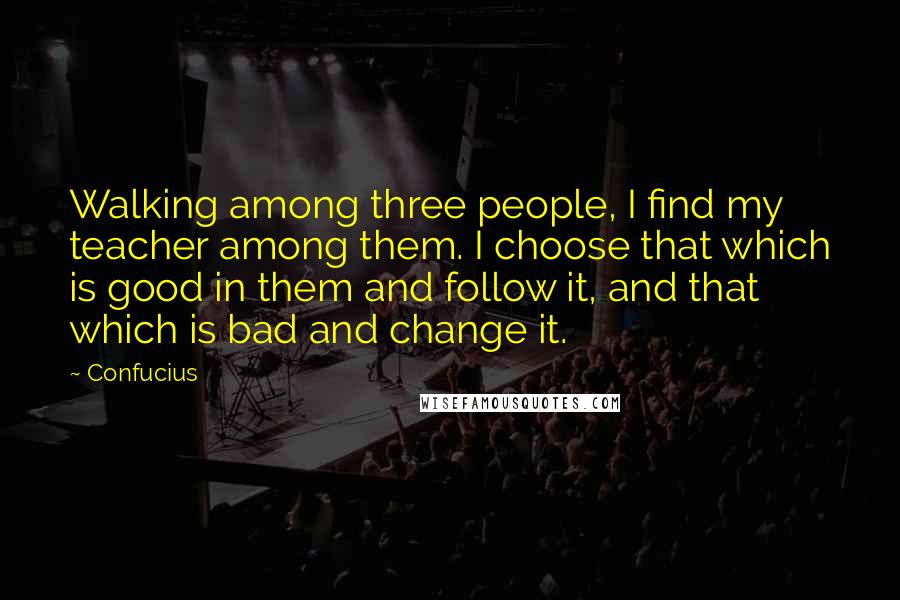 Confucius Quotes: Walking among three people, I find my teacher among them. I choose that which is good in them and follow it, and that which is bad and change it.