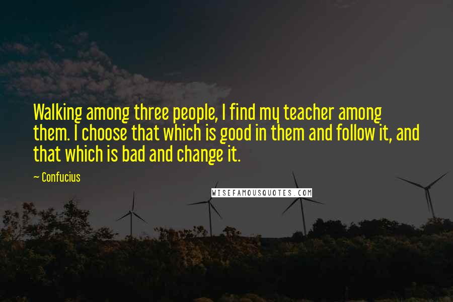 Confucius Quotes: Walking among three people, I find my teacher among them. I choose that which is good in them and follow it, and that which is bad and change it.