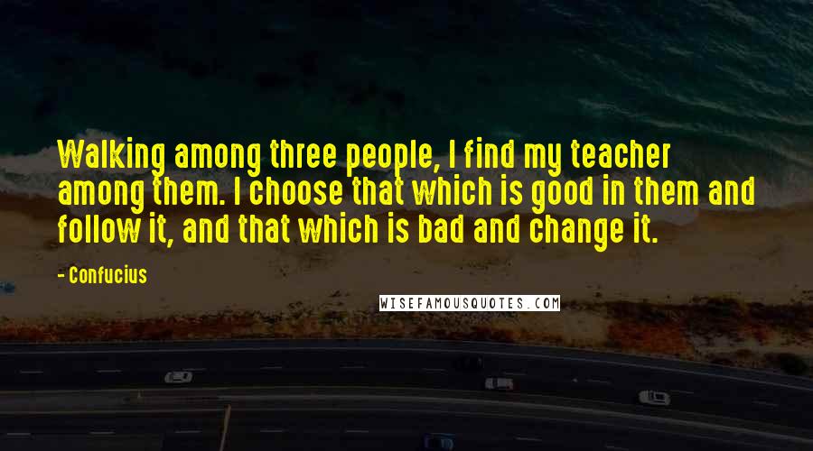 Confucius Quotes: Walking among three people, I find my teacher among them. I choose that which is good in them and follow it, and that which is bad and change it.