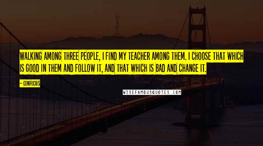 Confucius Quotes: Walking among three people, I find my teacher among them. I choose that which is good in them and follow it, and that which is bad and change it.