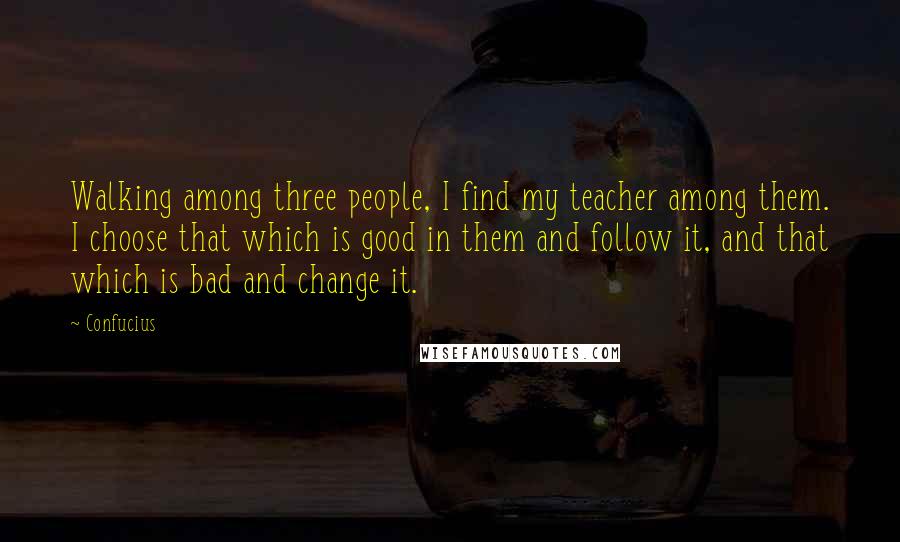 Confucius Quotes: Walking among three people, I find my teacher among them. I choose that which is good in them and follow it, and that which is bad and change it.