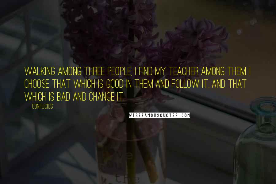 Confucius Quotes: Walking among three people, I find my teacher among them. I choose that which is good in them and follow it, and that which is bad and change it.