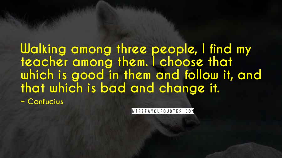 Confucius Quotes: Walking among three people, I find my teacher among them. I choose that which is good in them and follow it, and that which is bad and change it.