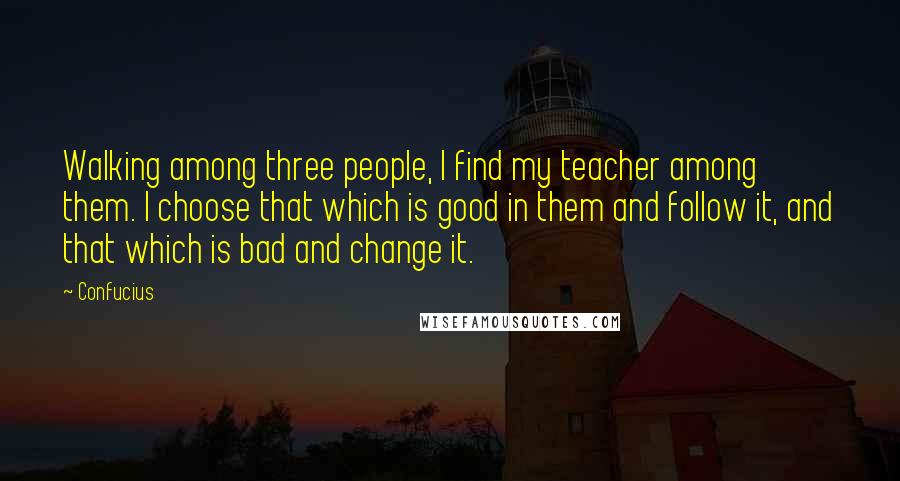 Confucius Quotes: Walking among three people, I find my teacher among them. I choose that which is good in them and follow it, and that which is bad and change it.