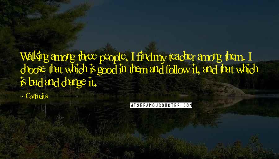 Confucius Quotes: Walking among three people, I find my teacher among them. I choose that which is good in them and follow it, and that which is bad and change it.