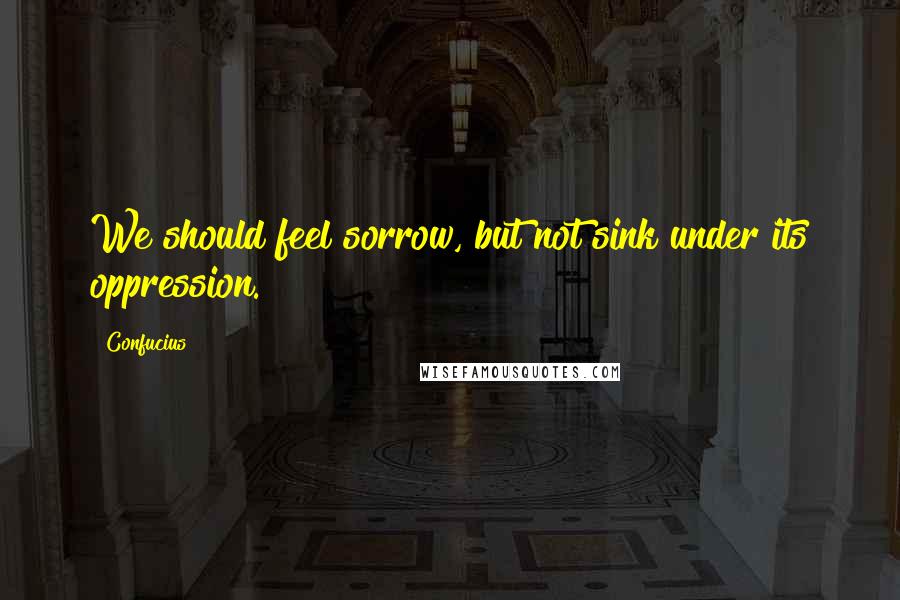 Confucius Quotes: We should feel sorrow, but not sink under its oppression.