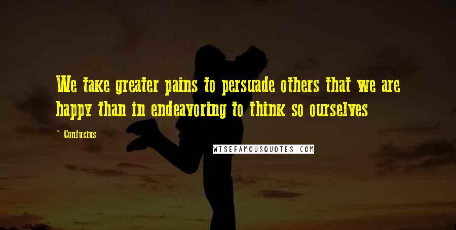 Confucius Quotes: We take greater pains to persuade others that we are happy than in endeavoring to think so ourselves