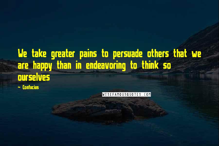 Confucius Quotes: We take greater pains to persuade others that we are happy than in endeavoring to think so ourselves