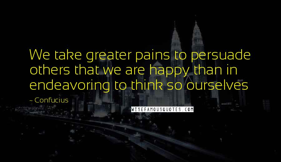 Confucius Quotes: We take greater pains to persuade others that we are happy than in endeavoring to think so ourselves