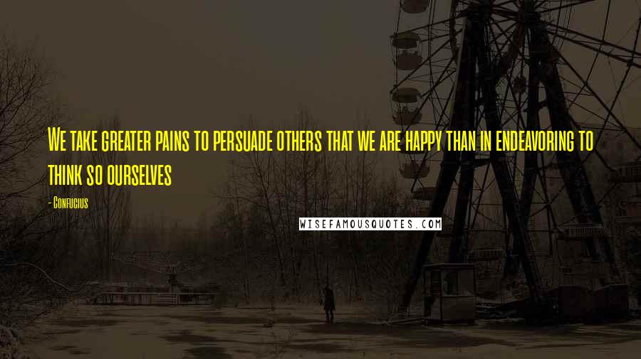 Confucius Quotes: We take greater pains to persuade others that we are happy than in endeavoring to think so ourselves