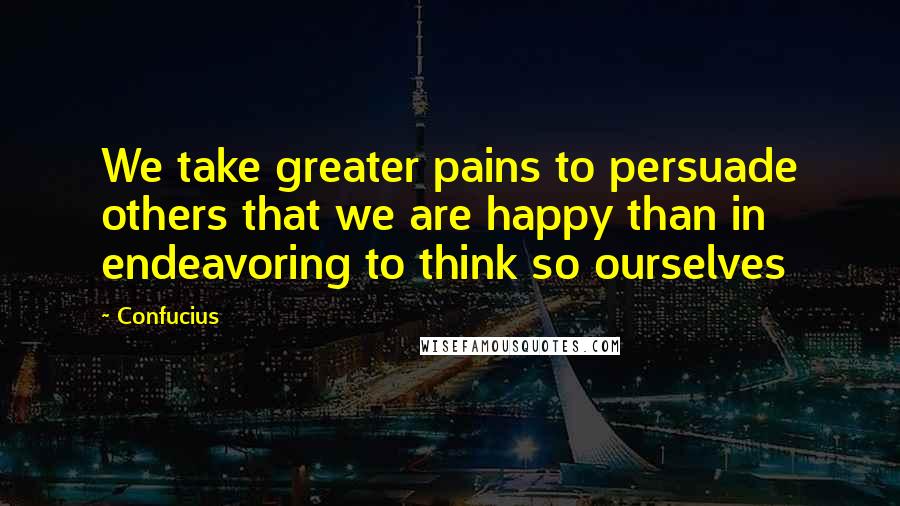 Confucius Quotes: We take greater pains to persuade others that we are happy than in endeavoring to think so ourselves