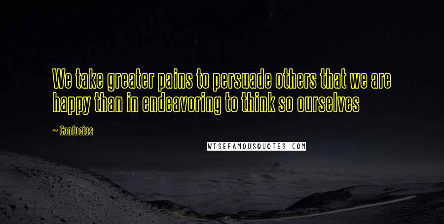 Confucius Quotes: We take greater pains to persuade others that we are happy than in endeavoring to think so ourselves