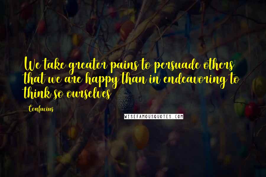 Confucius Quotes: We take greater pains to persuade others that we are happy than in endeavoring to think so ourselves