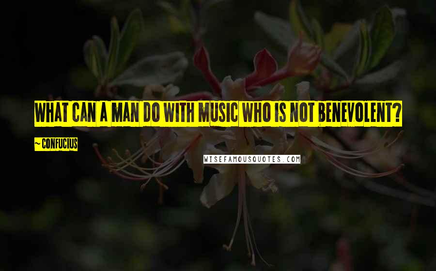 Confucius Quotes: What can a man do with music who is not benevolent?
