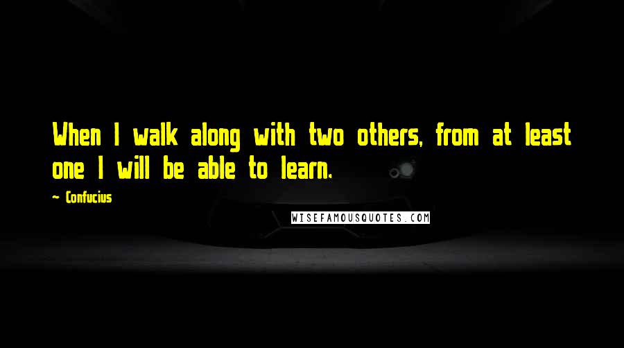 Confucius Quotes: When I walk along with two others, from at least one I will be able to learn.