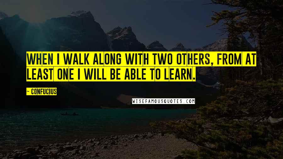 Confucius Quotes: When I walk along with two others, from at least one I will be able to learn.