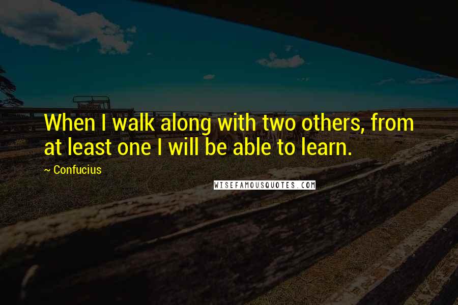 Confucius Quotes: When I walk along with two others, from at least one I will be able to learn.