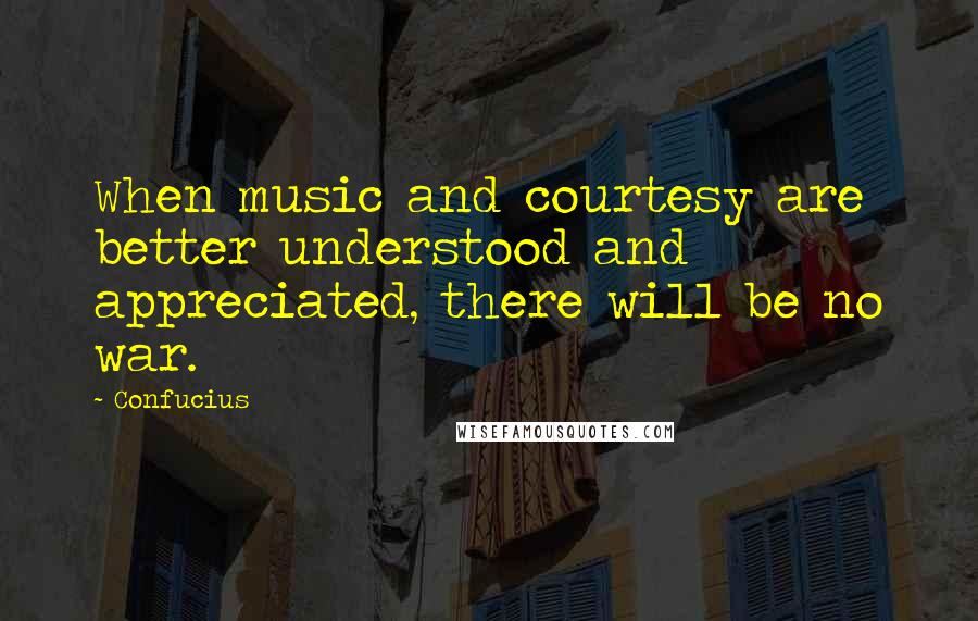 Confucius Quotes: When music and courtesy are better understood and appreciated, there will be no war.