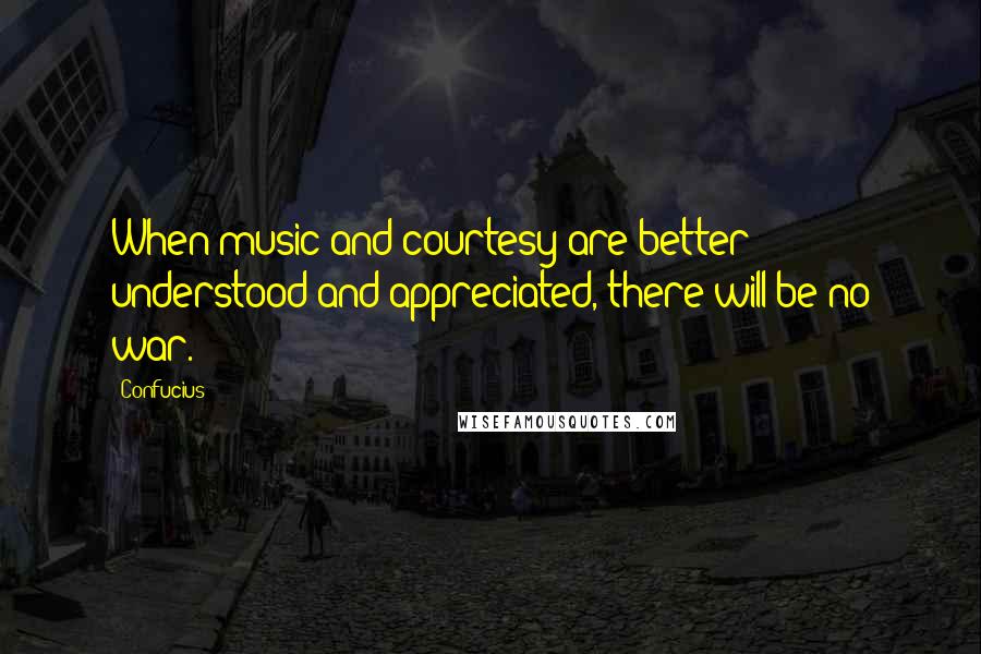Confucius Quotes: When music and courtesy are better understood and appreciated, there will be no war.