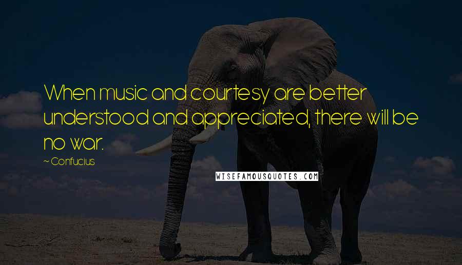 Confucius Quotes: When music and courtesy are better understood and appreciated, there will be no war.