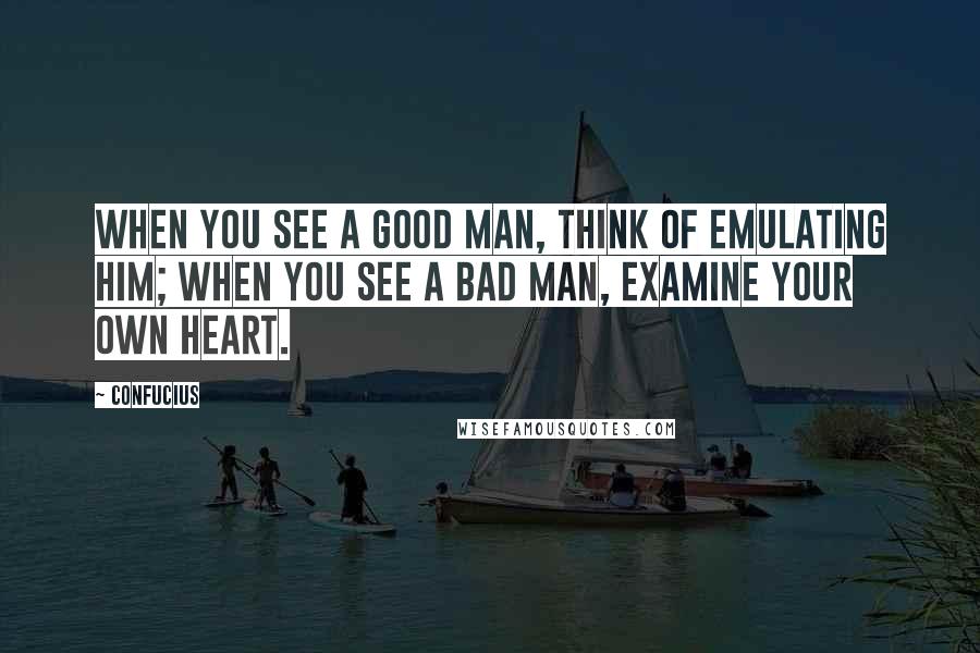 Confucius Quotes: When you see a good man, think of emulating him; when you see a bad man, examine your own heart.