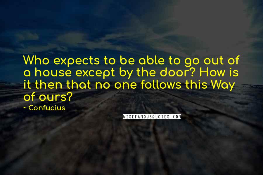 Confucius Quotes: Who expects to be able to go out of a house except by the door? How is it then that no one follows this Way of ours?