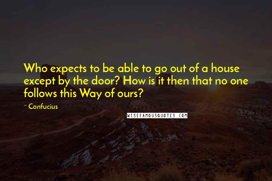 Confucius Quotes: Who expects to be able to go out of a house except by the door? How is it then that no one follows this Way of ours?