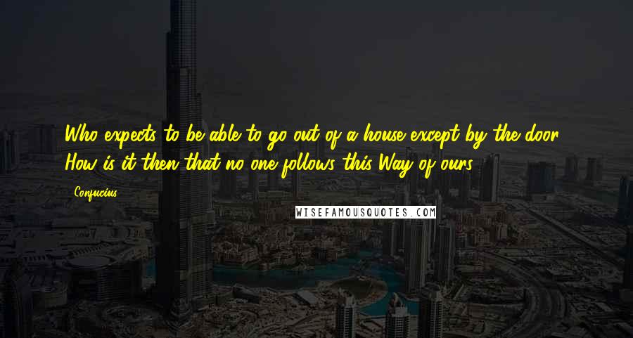 Confucius Quotes: Who expects to be able to go out of a house except by the door? How is it then that no one follows this Way of ours?