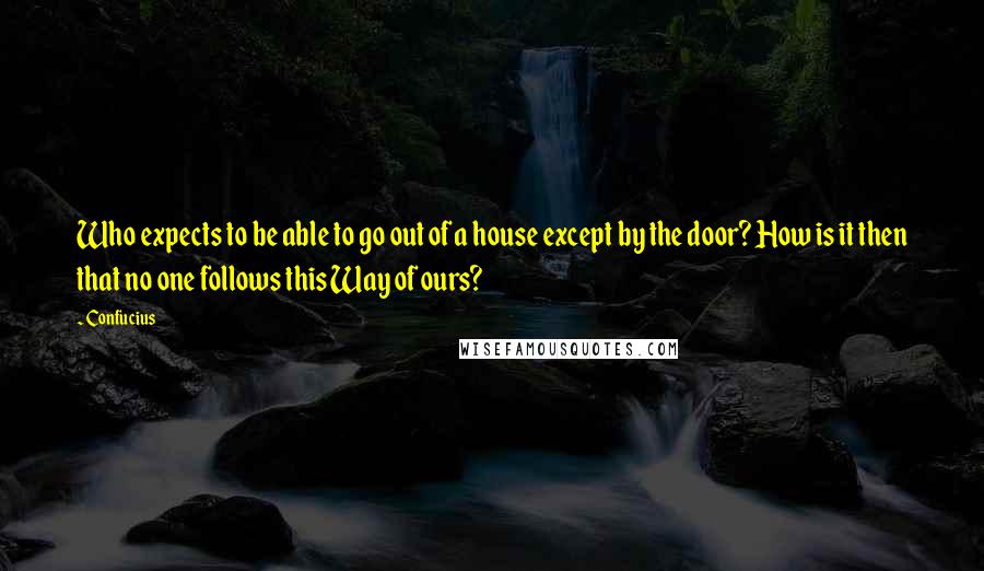 Confucius Quotes: Who expects to be able to go out of a house except by the door? How is it then that no one follows this Way of ours?