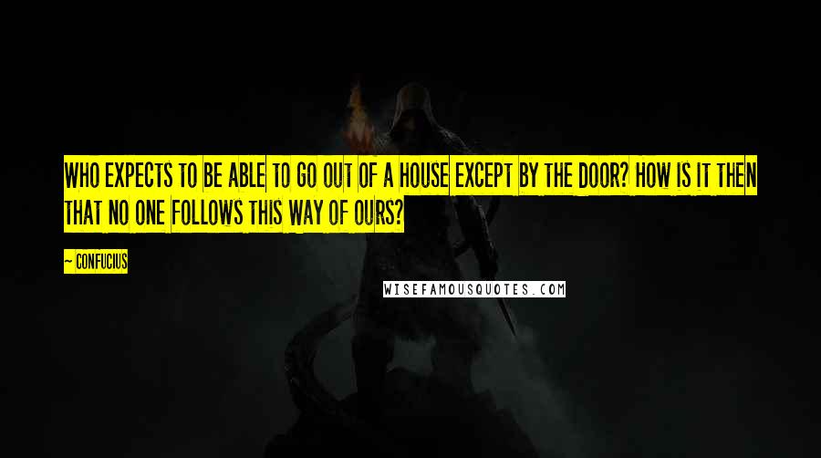Confucius Quotes: Who expects to be able to go out of a house except by the door? How is it then that no one follows this Way of ours?