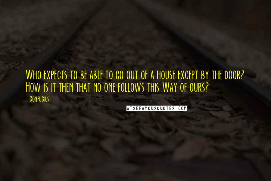 Confucius Quotes: Who expects to be able to go out of a house except by the door? How is it then that no one follows this Way of ours?