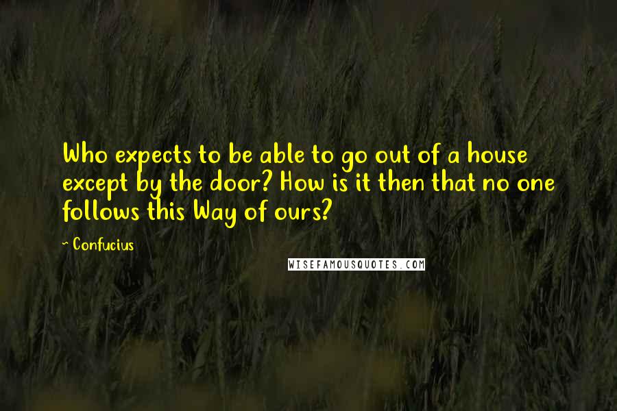 Confucius Quotes: Who expects to be able to go out of a house except by the door? How is it then that no one follows this Way of ours?