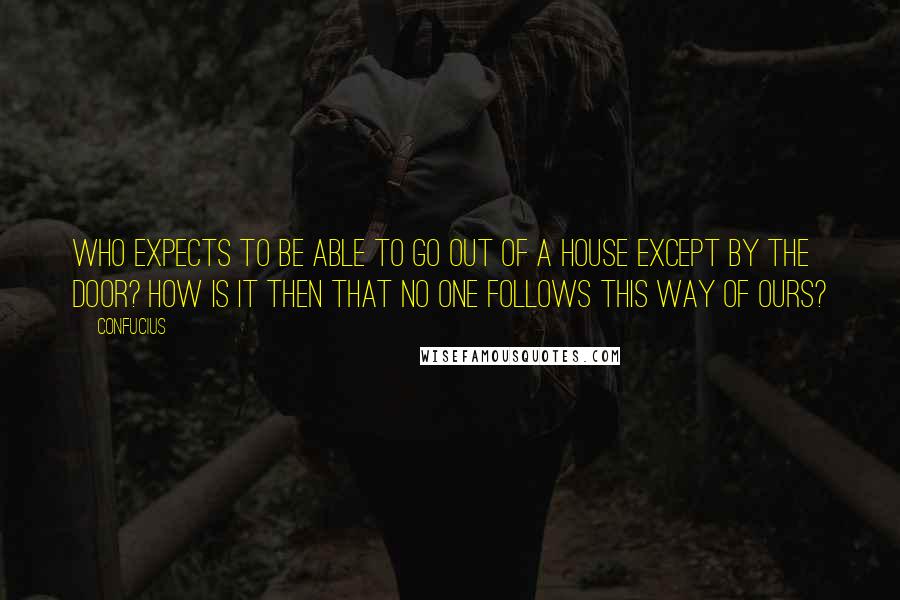 Confucius Quotes: Who expects to be able to go out of a house except by the door? How is it then that no one follows this Way of ours?