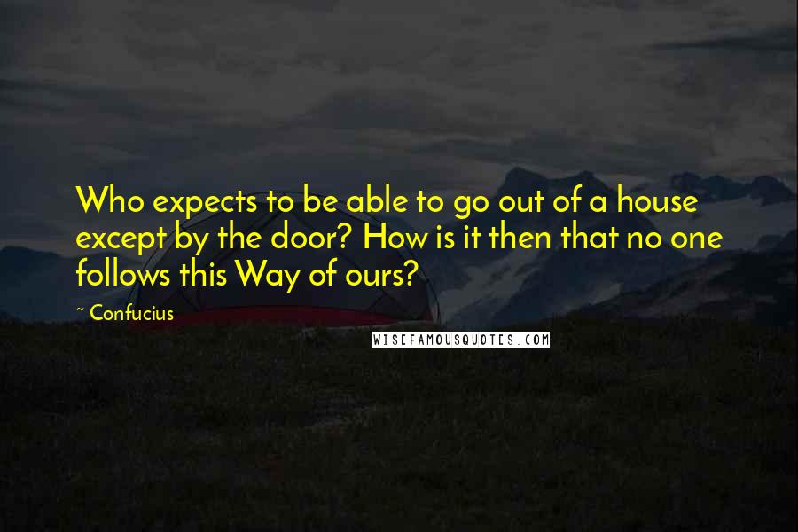 Confucius Quotes: Who expects to be able to go out of a house except by the door? How is it then that no one follows this Way of ours?