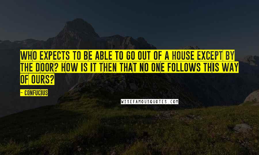 Confucius Quotes: Who expects to be able to go out of a house except by the door? How is it then that no one follows this Way of ours?