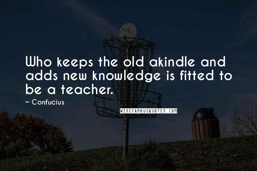 Confucius Quotes: Who keeps the old akindle and adds new knowledge is fitted to be a teacher.