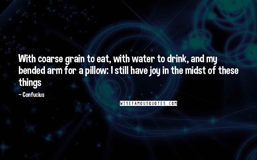 Confucius Quotes: With coarse grain to eat, with water to drink, and my bended arm for a pillow: I still have joy in the midst of these things