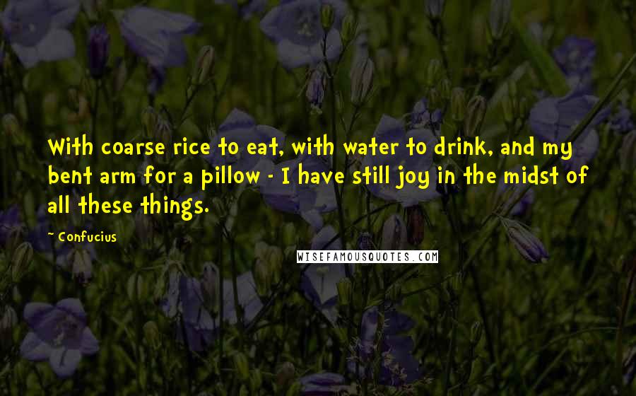 Confucius Quotes: With coarse rice to eat, with water to drink, and my bent arm for a pillow - I have still joy in the midst of all these things.