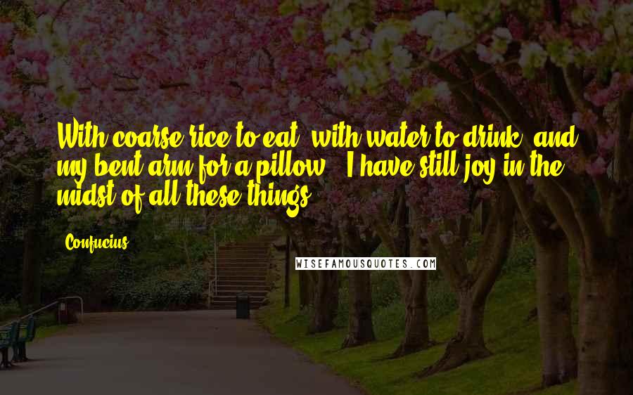 Confucius Quotes: With coarse rice to eat, with water to drink, and my bent arm for a pillow - I have still joy in the midst of all these things.