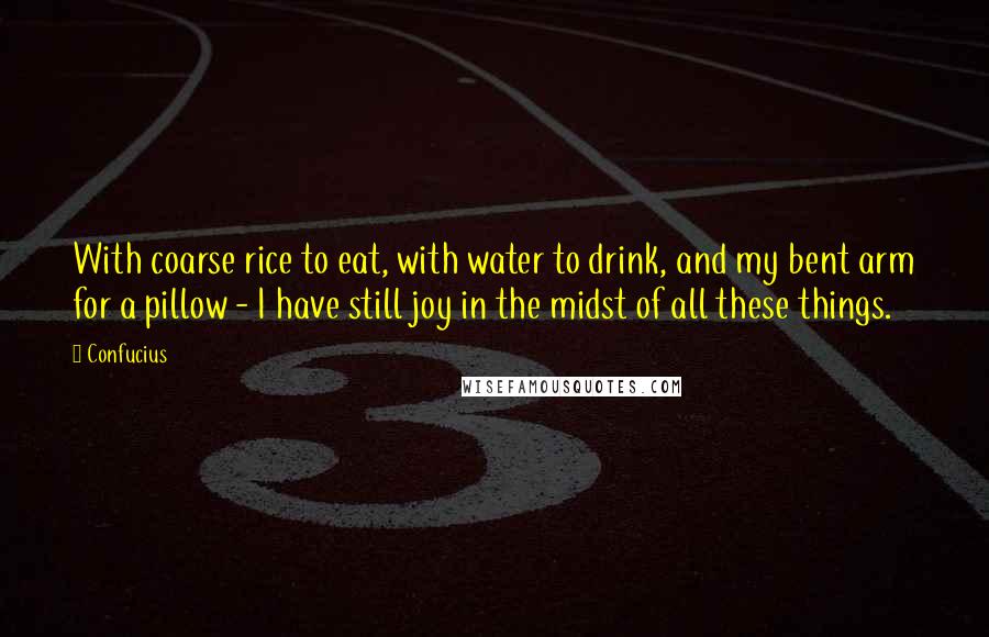 Confucius Quotes: With coarse rice to eat, with water to drink, and my bent arm for a pillow - I have still joy in the midst of all these things.