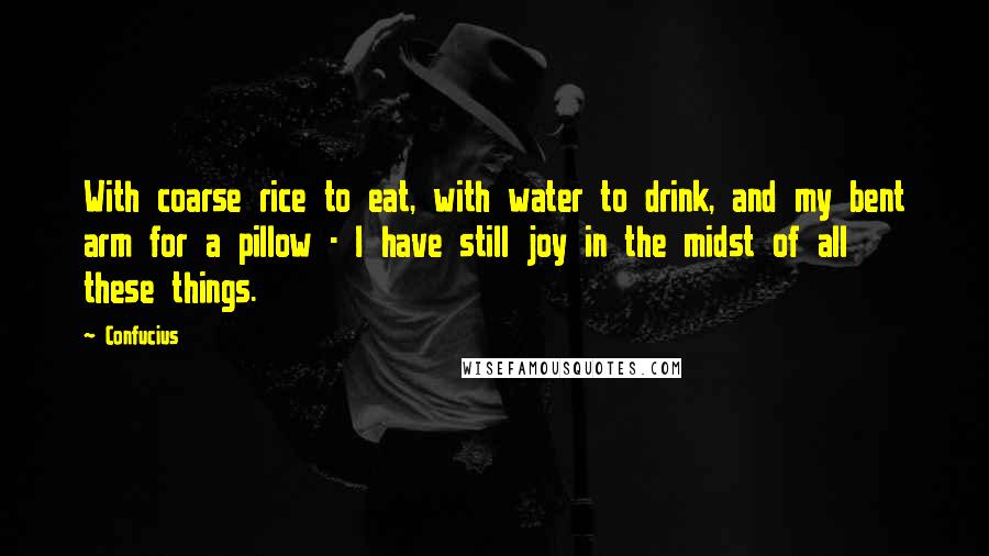 Confucius Quotes: With coarse rice to eat, with water to drink, and my bent arm for a pillow - I have still joy in the midst of all these things.