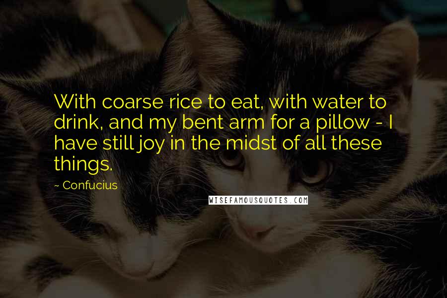 Confucius Quotes: With coarse rice to eat, with water to drink, and my bent arm for a pillow - I have still joy in the midst of all these things.