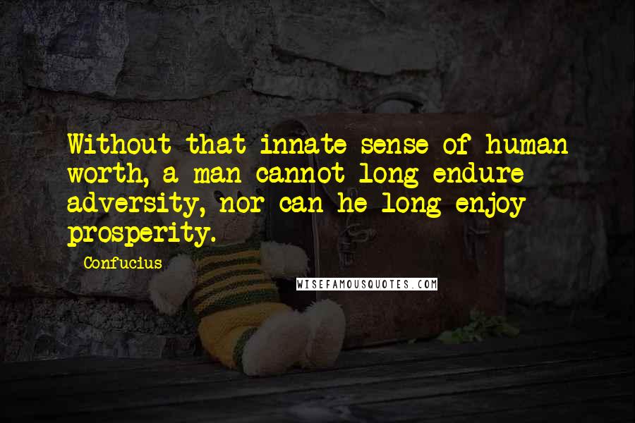 Confucius Quotes: Without that innate sense of human worth, a man cannot long endure adversity, nor can he long enjoy prosperity.